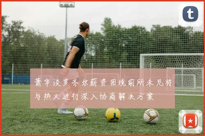 萧华谈罗齐尔薪资困境前所未见将与热火进行深入协商解决方案