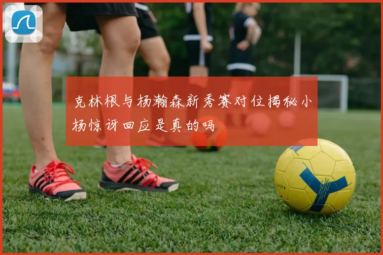克林根与杨瀚森新秀赛对位揭秘小杨惊讶回应是真的吗
