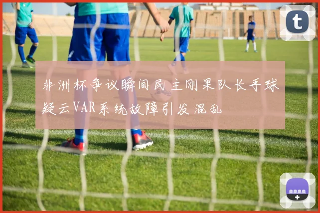 非洲杯争议瞬间民主刚果队长手球疑云VAR系统故障引发混乱