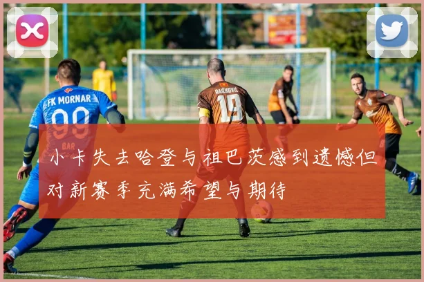 小卡失去哈登与祖巴茨感到遗憾但对新赛季充满希望与期待