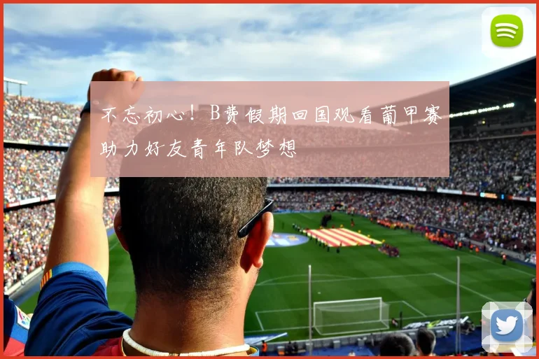 不忘初心！B费假期回国观看葡甲赛助力好友青年队梦想