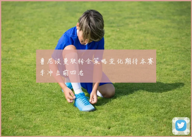 鲁尼谈曼联转会策略变化期待本赛季冲击前四名