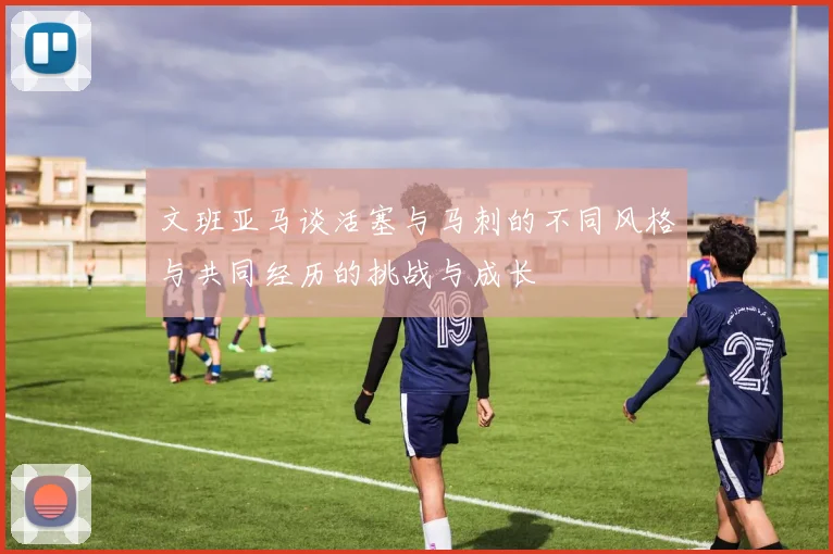 文班亚马谈活塞与马刺的不同风格与共同经历的挑战与成长