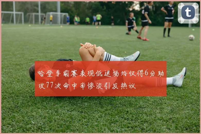 哈登季前赛表现低迷场均仅得6分助攻77次命中率惨淡引发热议