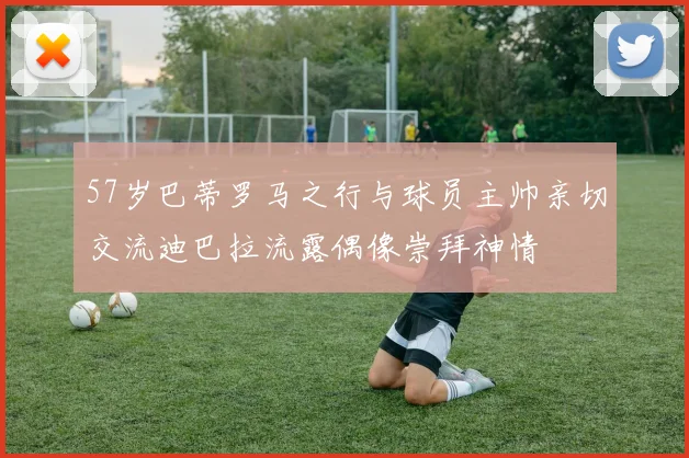 57岁巴蒂罗马之行与球员主帅亲切交流迪巴拉流露偶像崇拜神情