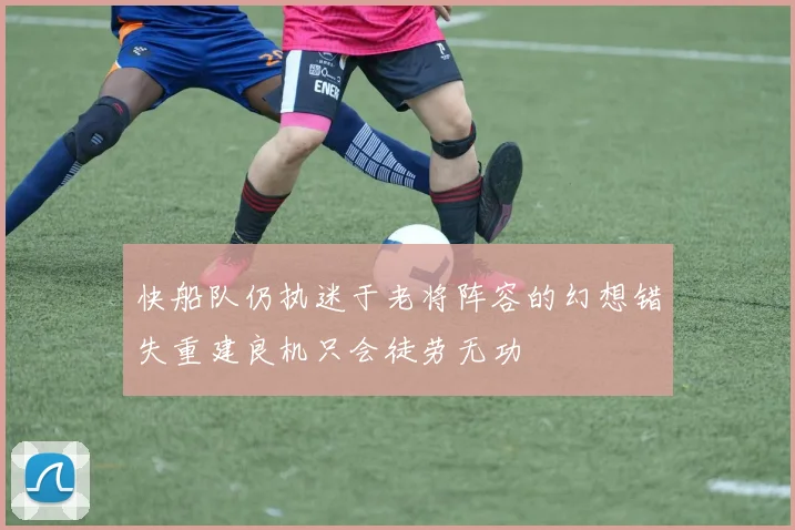快船队仍执迷于老将阵容的幻想错失重建良机只会徒劳无功