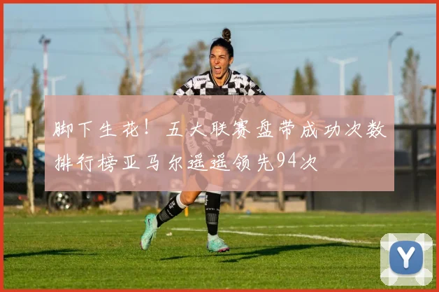 脚下生花！五大联赛盘带成功次数排行榜亚马尔遥遥领先94次