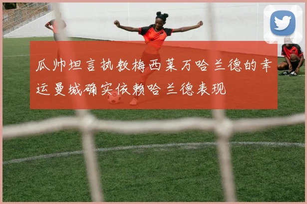 瓜帅坦言执教梅西莱万哈兰德的幸运曼城确实依赖哈兰德表现