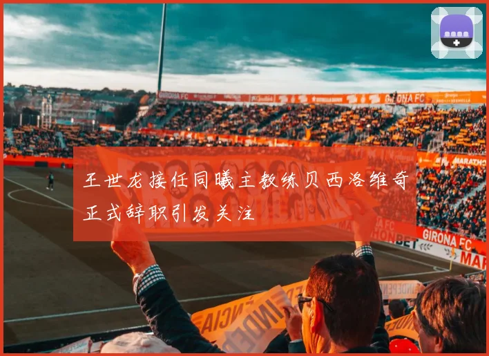 王世龙接任同曦主教练贝西洛维奇正式辞职引发关注