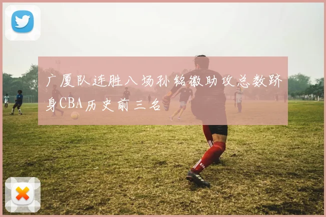 广厦队连胜八场孙铭徽助攻总数跻身CBA历史前三名